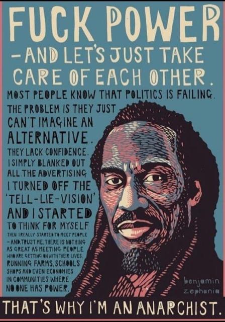 A drawing of Benjamin Zephaniah that reads "Fuck power, and lets just take care of each other.

Most people know that politics is failing. That’s not a theory or my point of view. They can see it, they can feel it. The problem is they just can’t imagine an alternative. They lack confidence. I simply blanked out all the advertising, I turned off the ‘tell-lie-vision’, and I started to think for myself. Then I really started to meet people – and, trust me, there is nothing as great as meeting people who are getting on with their lives, running farms, schools, shops, and even economies, in communities where no one has power.

That’s why I’m an Anarchist.”