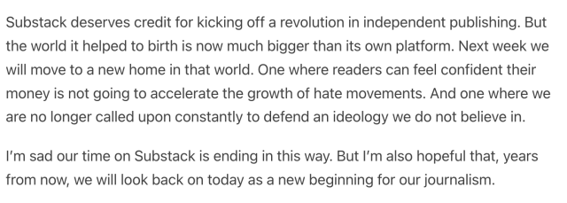 Substack deserves credit for kicking off a revolution in independent publishing. But the world it helped to birth is now much bigger than its own platform. Next week we will move to a new home in that world. One where readers can feel confident their money is not going to accelerate the growth of hate movements. And one where we are no longer called upon constantly to defend an ideology we do not believe in.

I’m sad our time on Substack is ending in this way. But I’m also hopeful that, years from now, we will look back on today as a new beginning for our journalism. 
