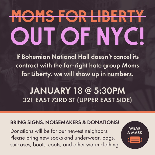 Moms for Liberty (strikethrough) Out of NYC! 

If Bohemian National Hall doesn't cancel its contract with the far-right hate group Moms for Liberty, we will show up in numbers.

January 18 @ 5:30pm
321 E 73rd St (Upper East Side)

Bring signs, noisemakers & donations!

Donations will be for our newest neighbors. Please bring, new socks and underwear, bags, suitcases, boots, coats, and other warm clothing.

Wear a mask!