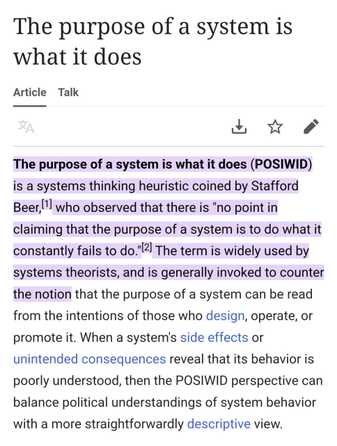 The purpose of a system is what it does Article Talk

LR A 4 The purpose of a system is what it does (POSIWID) is a systems thinking heuristic coined by Stafford Beer,'l who observed that there is "no point in claiming that the purpose of a system is to do what it constantly fails to do."[2] The term is widely used by systems theorists, and is generally invoked to counter the notion that the purpose of a system can be read from the intentions of those who design, operate, or promote it. When a system's side effects or unintended consequences reveal that its behavior is poorly understood, then the POSIWID perspective can balance political understandings of system behavior with a more straightforwardly descriptive view. 