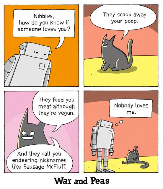4 panel comic by War and Peas: 1. Robot asks, "Nibbles, how do you know if someone loves you?" 2. The black cat, Lord Nibbles, answers, "They scoop away your poop." 3. He continues, "They feed you meat although they're vegan. And they call you endearing names like Sausage McFluff." 4. Lord Nibbles licks his butt. The robot stands next to him and thinks "Nobody loves me."