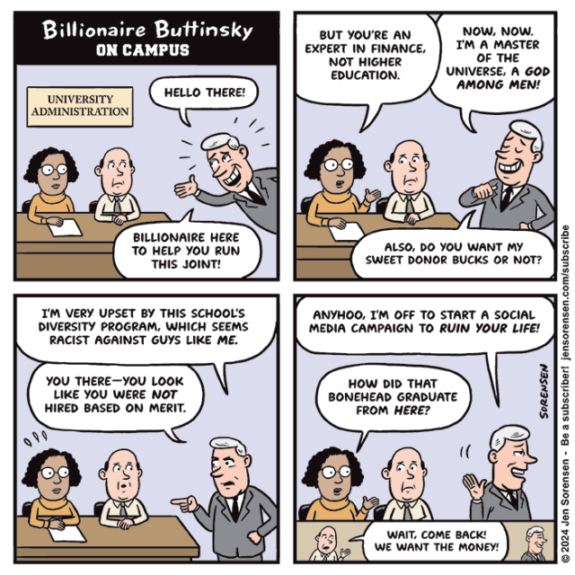 Billionaire Buttinsky on campus

1. Billionaire pops into university administration meeting: Hello there! Billionaire here to help you run this joint!

2. Woman: But you're an expert in finance, not higher education.

Billionaire: Now, now. I'm a master of the universe. A god among men! Also, do you want my sweet donor bucks or not?

3. Billionaire: I'm very upset by this school's diversity program, which seems racist against guys like me. (To woman) You there -- you look like you were not hired based on merit.

4. Billionaire: Anyhoo, I'm off to start a social media campaign to ruin your life!

Woman: How did that bonehead graduate from here?

5. Male administrator shouts at billionaire: Wait, come back! We want the money!
