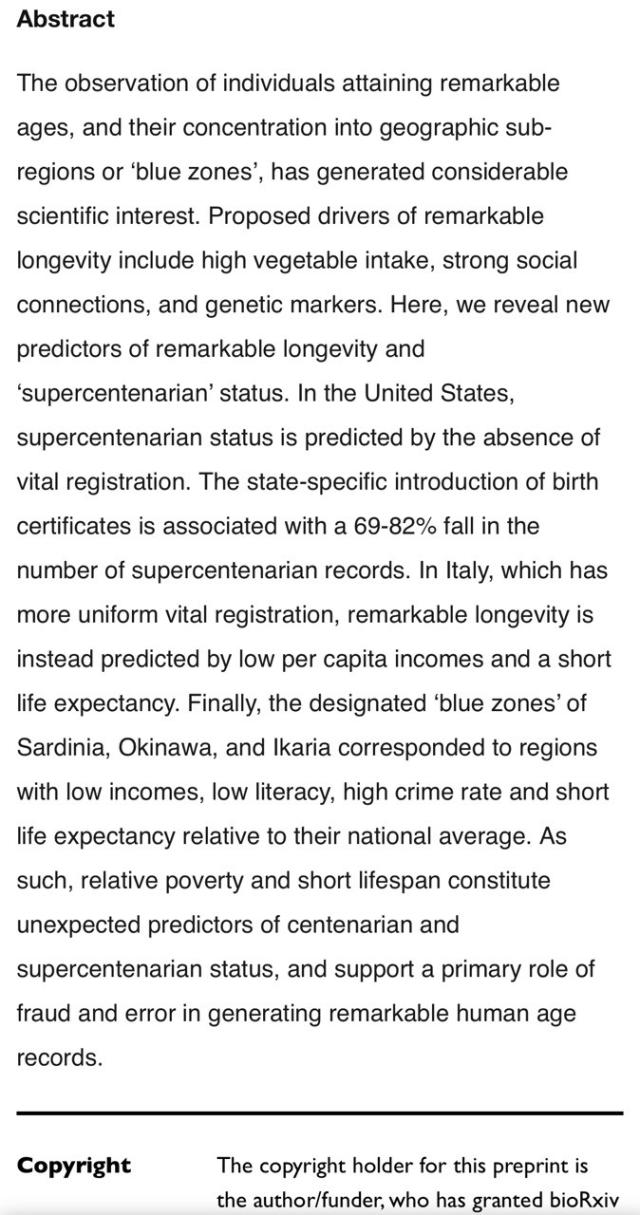 Abstract The observation of individuals attaining remarkable ages, and their concentration into geographic sub- regions or 'blue zones', has generated considerable scientific interest. Proposed drivers of remarkable longevity include high vegetable intake, strong social connections, and genetic markers. Here, we reveal new predictors of remarkable longevity and 'supercentenarian' status. In the United States, supercentenarian status is predicted by the absence of vital registration. The state-specific introduction of birth certificates is associated with a 69-82% fall in the number of supercentenarian records. In Italy, which has more uniform vital registration, remarkable longevity is instead predicted by low per capita incomes and a short life expectancy. Finally, the designated 'blue zones' of Sardinia, Okinawa, and Ikaria corresponded to regions with low incomes, low literacy, high crime rate and short life expectancy relative to their national average. As such, relative poverty and short lifespan constitute unexpected predictors of centenarian and supercentenarian status, and support a primary role of fraud and error in generating remarkable human age records. Copyright The copyright holder for this preprint is the author/funder, who has granted bioRxiv