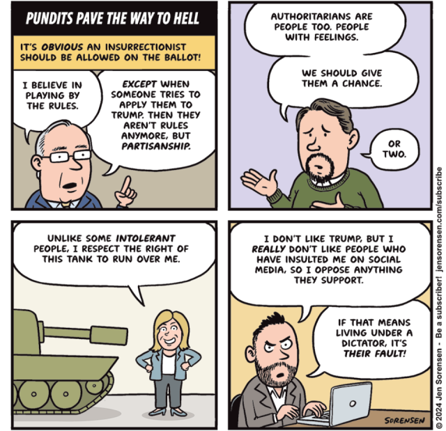 political cartoon:

PUNDITS PAVE THE WAY TO HELL IT'S OBVIOUS AN INSURRECTIONIST SHOULD BE ALLOWED ON THE BALLOT! I BELIEVE IN PLAYING BY THE RULES. EXCEPT WHEN SOMEONE TRIES TO APPLY THEM TO TRUMP. THEN THEY AREN'T RULES ANYMORE, BUT PARTISANSHIP. UNLIKE SOME INTOLERANT PEOPLE, I RESPECT THE RIGHT OF THIS TANK TO RUN OVER ME. AUTHORITARIANS ARE PEOPLE TOO. PEOPLE WITH FEELINGS. WE SHOULD GIVE THEM A CHANCE. OR TWO. I DON'T LIKE TRUMP, BUT I REALLY DON'T LIKE PEOPLE WHO HAVE INSULTED ME ON SOCIAL MEDIA, SO I OPPOSE ANYTHING THEY SUPPORT. IF THAT MEANS LIVING UNDER A DICTATOR, IT'S THEIR FAULT! SORENSEN © 2024 Jen Sorensen - Be a subscriber! jensorensen.com/subscribe
