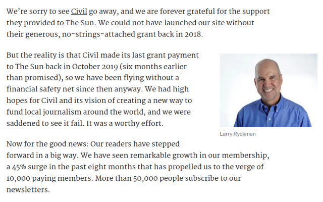 We’re sorry to see Civil go away, and we are forever grateful for the support they provided to The Sun. We could not have launched our site without their generous, no-strings-attached grant back in 2018. 

But the reality is that Civil made its last grant payment to The Sun back in October 2019 (six months earlier than promised), so we have been flying without a financial safety net since then anyway. We had high hopes for Civil and its vision of creating a new way to fund local journalism around the world, and we were saddened to see it fail. It was a worthy effort.

Now for the good news: Our readers have stepped forward in a big way. We have seen remarkable growth in our membership, a 45% surge in the past eight months that has propelled us to the verge of 10,000 paying members. More than 50,000 people subscribe to our newsletters.