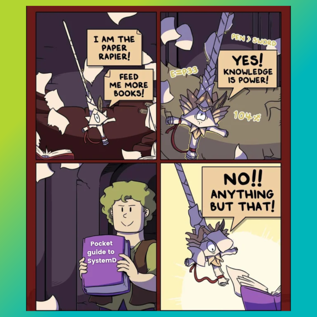 There are four panels in this comic.

1st Panel says:

I am the paper rapier!

Feed me more books!

2nd Panel says:

Yes! Knowledge is power!

3rd Panel says:

The paper rapier is presented with a book called pocket guide to systemd.

4th Panel says:

No!! Anything but that!