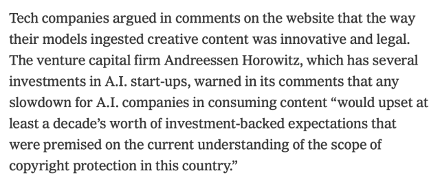 a snippet of a new york times article that reads: Tech companies argued in comments on the website that the way their models ingested creative content was innovative and legal. The venture capital firm Andreessen Horowitz, which has several investments in A.I. start-ups, warned in its comments that any slowdown for A.I. companies in consuming content “would upset at least a decade’s worth of investment-backed expectations that were premised on the current understanding of the scope of copyright protection in this country.”