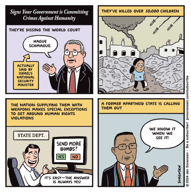 SIGNS YOUR GOVERNMENT IS COMMITTING CRIMES AGAINST HUMANITY

1. They're dissing the World Court
Man saying "Hague Schmague"
Caption: Actually said by Israel's National Security Minister

2. They've killed over 10,000 children
Girl in Gaza in smoking ruins as bombs fall in background

3. The nation supplying them with weapons makes special exceptions to get around human rights violations

State Department official sitting in front of computer screen reading: SEND MORE BOMBS? YES/NO

Official: It's easy -- the answer is always yes!

4. A former apartheid state is calling them out 

South African official: We know it when we see it!