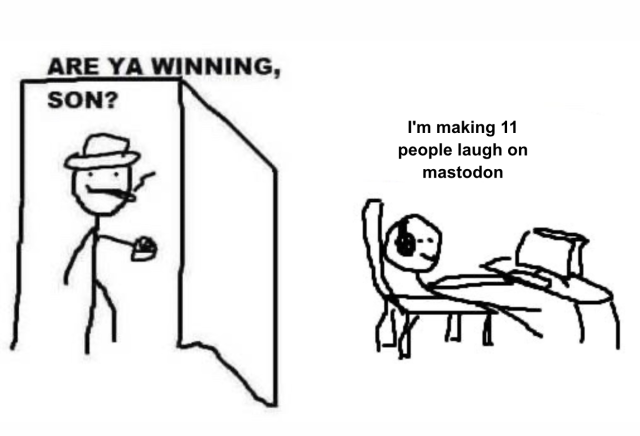 Dad: are ya winning son? 

Kid at computer: I'm making 11 people laugh on mastodon 