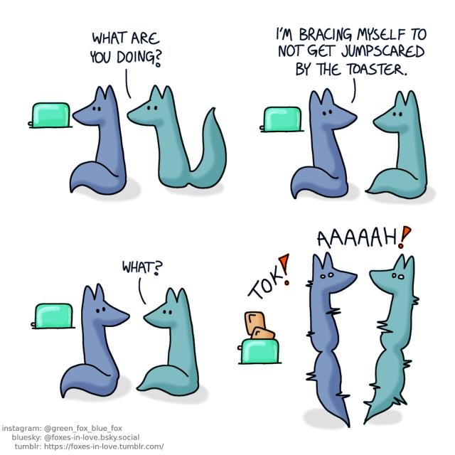 A comic of two foxes, one of whom is blue, the other is green. In this one, Green approaches Blue, who is staring at a toaster. Green: What are you doing?  Blue turns around to talk to Green. Blue: I'm bracing myself to not get jumpscared by the toaster. Green: What?  Blue's toast jumps up with a loud noise. Both of the foxes jump into the air, startled by the toaster.