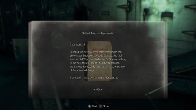 resi 4 screenshot of a text log found in game. text reads:

Subject Analysis: Regenerador Date: April 13 
I shared the news of my achievement with that pretentious bastard colleague of mine. His face went white! Then, he started scribbling something in his notebook.I thought he'd be impressed, but instead he actually had the nerve to warn me of the so-called dangers.

He's a fool. I have everything under control.