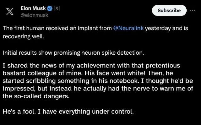elon musk tweet. the first half is real, and reads:

the first human received an implant from @neuralink yesterday and is recovering well.

initial results show promising neuron spike detection.

second half is edited to read:

I shared the news of my achievement with that pretentious bastard colleague of mine. His face went white! Then, he started scribbling something in his notebook. I thought he'd be impressed, but instead he actually had the nerve to warn me of the so-called dangers. 

He's a fool. I have everything under control.