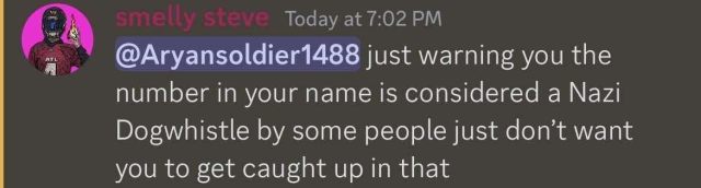 [discord message]

smelly steve
Today at 7:02 PM

@Aryansoldier1488 just warning you the number in your name is considered a Nazi Dogwhistle by some people just don't want you to get caught up in that