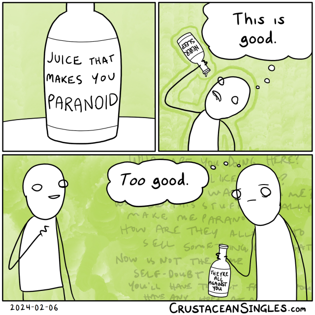 Panel 1 of 3: a bottle sits on a table. The label reads "Juice that makes you paranoid". Panel 2 of 3: a stick figure drinks/has drunk the contents of the bottle and, with the last drop lingering on the mouth of said bottle as it's held over their mouth, thinks, "This is good." The bottle's label now reads "NEVER SLEEP". Panel 3 of 3: A second figure stands nearby, making a sort of vague social acknowledgement but saying nothing. The first thinks with a troubled expression, "Too good." The bottle's label now reads "THEY'RE ALL AGAINST YOU".