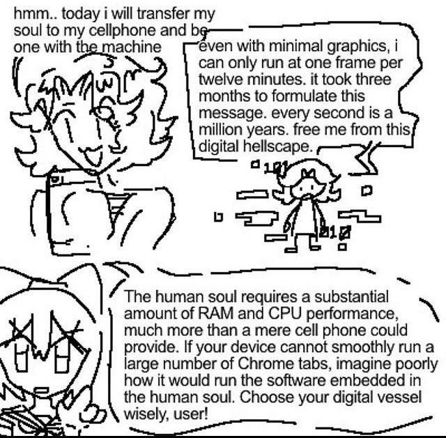 drawing of a girl looking at her phone saying: "hmm.. today i will transfer my
soul to my cellphone and be-
one with the machine"

the same girl now in a 2d plane
saying: "even with minimal graphics, i
can only run at one frame per
twelve minutes. it took three
months to formulate this
message. every second is a
million years. free me from this,
digital hellscape"

a different girl looking directly at you with a finger raised saying:
"The human soul requires a substantial
amount of RAM and CPU performance,
much more than a mere cell phone could
provide. If your device cannot smoothly run a
large number of Chrome tabs, imagine poorly
how it would run the software embedded in
the human soul. Choose your digital vessel
wisely, user!"