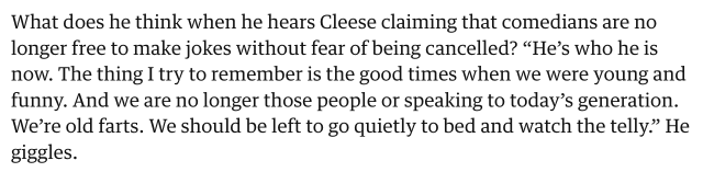 Idle on John Cleese's anti-woke shit: "He's who he is now. The thing I try to remember is the good times when we were young and funny. And we are no longer those people or speaking to today's generation. We're old farts. We should be left to go quietly to bed and watch the telly." (He giggles.)