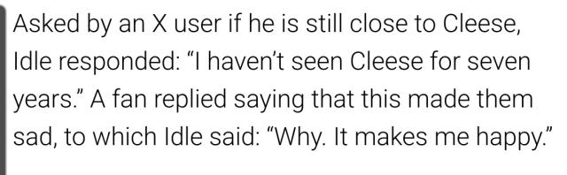 "Asked by an X user if he is still close to Cleese, Idle responded "I haven't seen Cleese for seven years." A fan replied saying this made them sad, to which Idle said: "Why. It makes me happy.""
