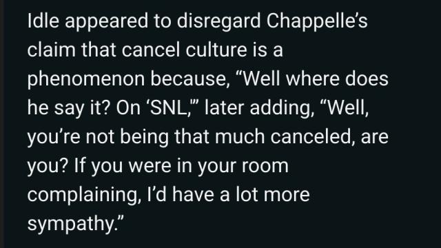 "Idle appeared to disregard Chappelle's claim that cancel culture is a phenomenon because "Well where does he say it? On SNL" later adding "Well, you're not being that much canceled, are you? If you were in your room complaining, I'd have a lot more sympathy.""