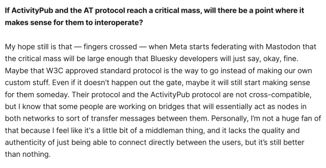 I know that they're working on this, and I believe that it's going to be available in the summer: two-way federation between Threads and Mastodon, and I'm looking forward to it. Obviously you have to keep an eye out on what's happening and whatnot, and I think it's a valid question to ask, will Mastodon still be in charge of its destiny? But at the same time, the status quo is that we're here and we're doing what we're doing, and if Meta decides to pivot on that, we're still exactly where we were, and there's nothing we can do about any of this. So I see no point in really freaking out about it. 

