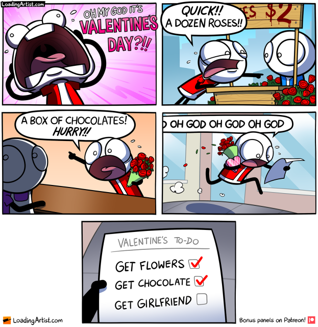 5 panel comic. 1: Guy screaming "OH MY GOD IT'S VALENTINE'S DAY?!!". 2: Guy rushes to a rose seller "QUICK!! A DOZEN ROSES!!". 3: Guy clutching roses rushes to another seller "A BOX OF CHOCOLATES! HURRY!!". 4: Guy holding roses and chocolates runs down the street sweating, reading a list "OH GOD OH GOD OH GOD". 5: The list reads "VALENTINE'S TO-DO: Get Flowers ✅, Get Chocolate ✅, Get Girlfriend 🔳".