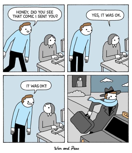 4 panel comic by War and Peas. 1. A man says to a woman sitting at a computer: "Hey honey, did you see that comic I sent you?" 2. She answers, "Yes, it was ok." 3. He's devastated, "It was ok?" 4. He's running towards a cab wearing his jacket and carrying a suitcase. The woman is looking out of the window in the background.
