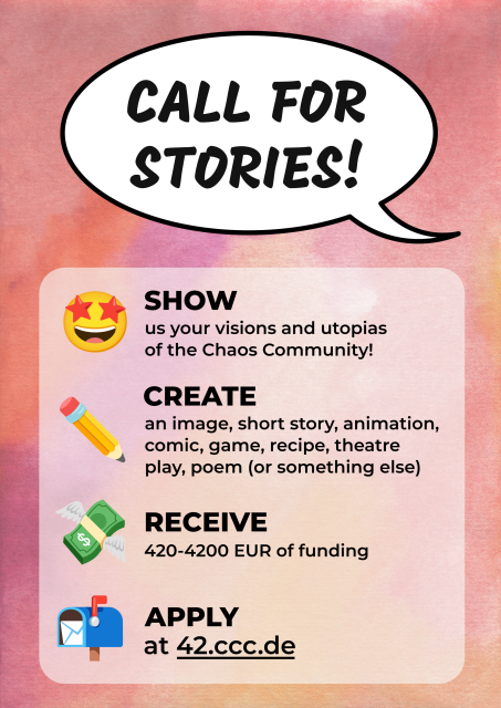 A poster:

CALL FOR STORIES!

SHOW us your visions and utopias of the Chaos Community!

CREATE an image, short story, animation, comic, game, recipe, theater play, poem (or something else)

RECEIVE 420-4200 EUR of funding

APPLY at 42.ccc.de 