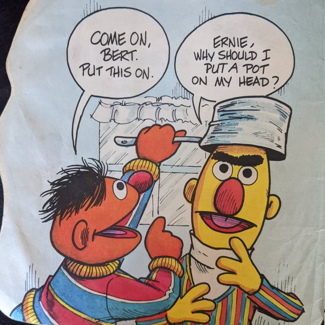 Ernie places a pot on Ernie's head. "Come on Bert.  Put this on." "Ernie, why should I put a pot on my head?" asks Bert in utter confusion