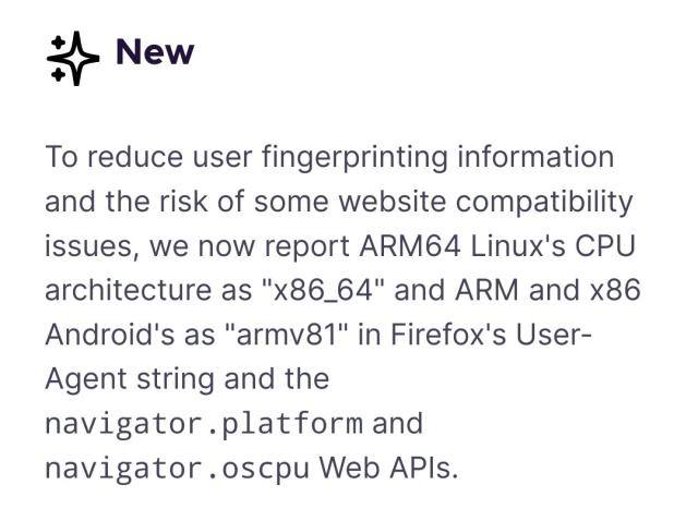 To reduce user fingerprinting information and the risk of some website compatibility issues, we now report ARM64 Linux's CPU architecture as "x86_64" and ARM and x86 Android's as "armv81" in Firefox's User-Agent string and the navigator.platform and navigator.oscpu Web APIs.