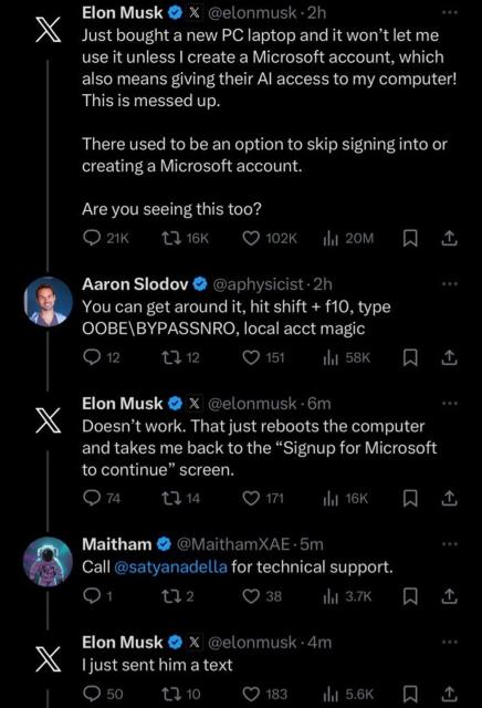 Elon Musk @elonmusk. Just bought a new PC laptop and it won't let me use it unless I create a Microsoft account, which also means giving their Al access to my computer!  This is messed up. There used to be an option to skip signing into or

Aaron Slodov @aphysicist • You can get around it, hit shift + f10, type
OOBE\BYPASSNRO, local acct magic

Elon Musk @elonmusk • Doesn't work. That just reboots the computer and takes me back to the "Signup for Microsoft to continue" screen.