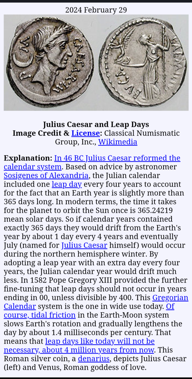 Group, Inc., Wikimedia
Explanation: In 46 BC Julius Caesar reformed the calendar system. Based on advice by astronomer Sosigenes of Alexandria, the Julian calendar included one leap day every four years to account for the fact that an Earth year is slightly more than 365 days long. In modern terms, the time it takes for the planet to orbit the Sun once is 365.24219 mean solar days. So if calendar years contained exactly 365 days they would drift from the Earth's year by about 1 day every 4 years and eventually July (named for Julius Caesar himself) would occur during the northern hemisphere winter. By adopting a leap year with an extra day every four years, the Julian calendar year would drift much less. In 1582 Pope Gregory XIII provided the further fine-tuning that leap days should not occur in years ending in 00, unless divisible by 400. This Gregorian Calendar system is the one in wide use today. Of course, tidal friction in the Earth-Moon system slows Earth's rotation and gradually lengthens the day by about 1.4 milliseconds per century. That means that leap days like today will not be necessary, about 4 million years from now. This Roman silver coin, a denarius, depicts Julius Caesar (left) and Venus, Roman goddess of love.