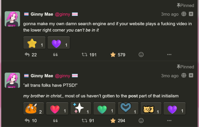 two mastodon posts by me, ginny!

first post: "gonna make my own damn search engine and if your website plays a fucking video in the lower right corner *you can't be in it*" (191 boosts, 579 favorites)

second post: "*all trans folks have PTSD!* my brother in christ, most of us haven't gotten to the POST part of that initialism" (91 boosts, 294 favorites)