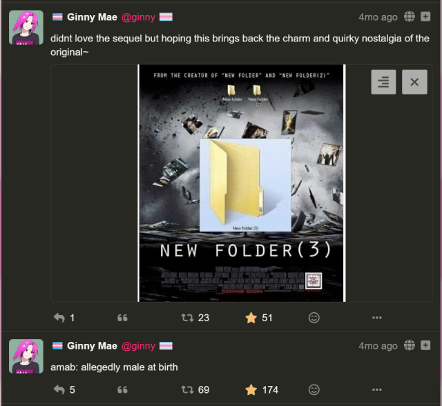 two social media posts by me, ginny!

first post: "didnt love the sequel but hoping this brings back the charm and quirky nostalgia of the original" with a picture attached of a movie poster called "NEW FOLDER(3)" "from the creator of "NEW FOLDER" and "NEW FOLDER(2)"" (23 boosts, 51 favorites)

second post: "amab: allegedly male at birth" (69 boosts, 174 favorites)