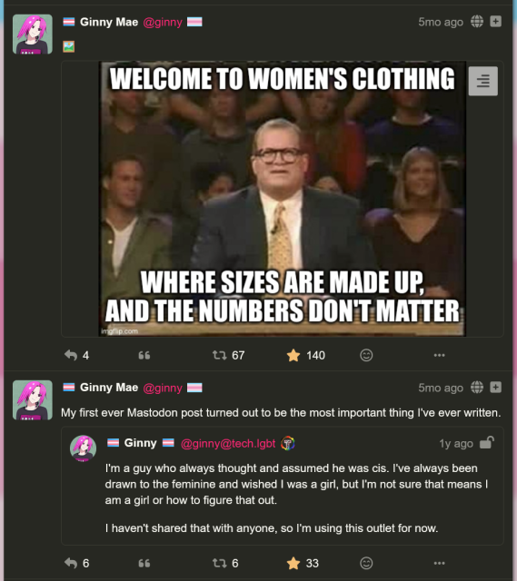 two social media posts by me, ginny!

first post: a meme i made where it's drew carey from whose line is it anyway. he is saying "Welcome to women's clothing, where sizes are made up and the numbers don't matter" (67 boosts, 140 favorites)

second post: "My first ever mastodon post turned out to be the most important thing I've ever written." The attached post says "I'm a guy who always thought and assumed he was cis. i've always been drawn to the feminine and wished i was a gril, but i'm not sure that means I AM a girl or how to figure that out. I haven't shared that with anyone, so I'm using this outlet for now."