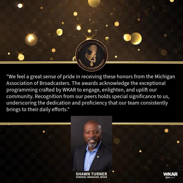 "We feel a great sense of pride in receiving these honors from the Michigan Association of Broadcasters. The awards acknowledge the exceptional programming crafted by WKAR to engage, enlighten, and uplift our community. Recognition from our peers holds special significance to us, underscoring the dedication and proficiency that our team consistently brings to their daily efforts." SHAWN TURNER GENERAL MANAGER, WKAR WKAR