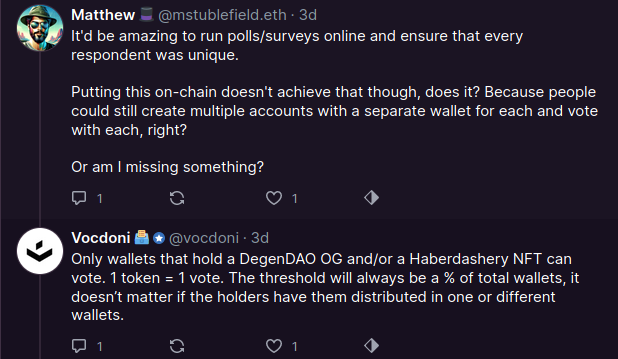 
@mstublefield.eth
3d
It'd be amazing to run polls/surveys online and ensure that every respondent was unique.

Putting this on-chain doesn't achieve that though, does it? Because people could still create multiple accounts with a separate wallet for each and vote with each, right?

Or am I missing something?

@vocdoni
3d
Only wallets that hold a DegenDAO OG and/or a Haberdashery NFT can vote. 1 token = 1 vote. The threshold will always be a % of total wallets, it doesn’t matter if the holders have them distributed in one or different wallets.