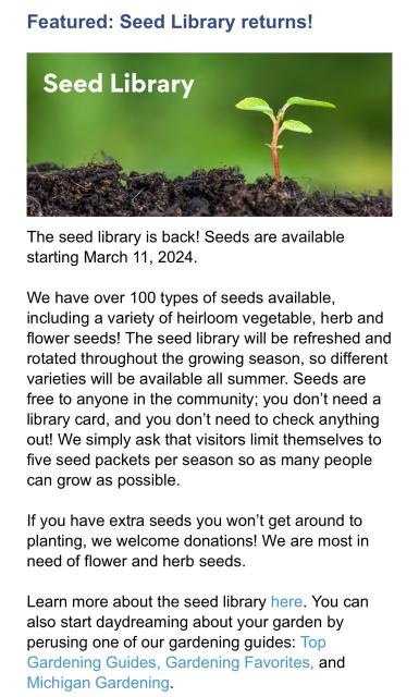 Featured: Seed Library returns! Seed Library The seed library is back! Seeds are available starting March 11, 2024. We have over 100 types of seeds available, including a variety of heirloom vegetable, herb and flower seeds! The seed library will be refreshed and rotated throughout the growing season, so different varieties will be available all summer. Seeds are free to anyone in the community; you don't need a library card, and you don't need to check anything out! We simply ask that visitors limit themselves to five seed packets per season so as many people can grow as possible. If you have extra seeds you won't get around to planting, we welcome donations! We are most in need of flower and herb seeds. Learn more about the seed library here. You can also start daydreaming about your garden by perusing one of our gardening guides: Top Gardening Guides, Gardening Favorites, and Michigan Gardening.