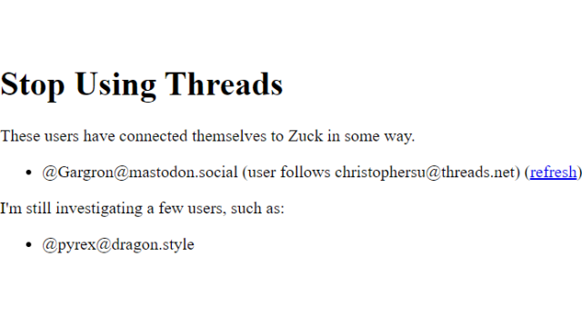 HTML page screenshot:

Stop Using Threads
These users have connected themselves to Zuck in some way.

@Gargron@mastodon.social (user follows christophersu@threads.net) (refresh)

I'm still investigating a few users, such as:

@pyrex@dragon.style