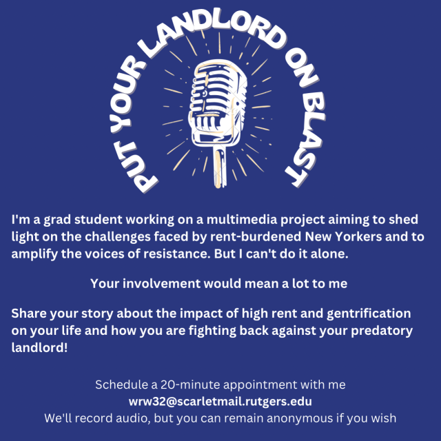 PUT YOUR LANDLORD ON BLAST

Microphone graphic 

I'm a grad student working on a multimedia project aiming to shed light on the challenges faced by rent-burdened New Yorkers and to amplify the voices of resistance. But I can't do it alone.
Your involvement would mean a lot to me
Share your story about the impact of high rent and gentrification on your life and how you are fighting back against your predatory landlord!
Schedule a 20-minute appointment with me
wrw32@scarletmail.rutgers.edu
We'll record audio, but you can remain anonymous if you wish