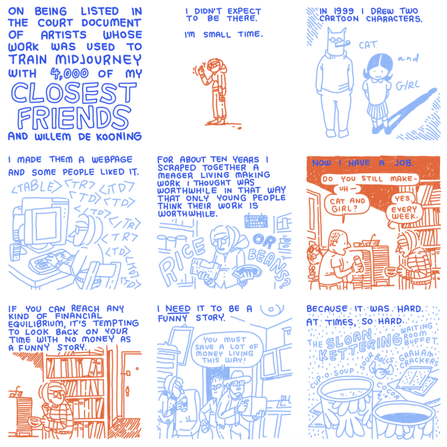 Screenshot of a comic by Dorothy Gambrell

Slide 1 reads "On being listed in the court document of artists whose work was used to train midjourney with 4,000 of my closest friends."

Slide 2: "I didn't expect to be there. I'm small time"
Slide 3: "In 1999 I drew two cartoon characters, cat and girl."
Slide 4: "I made them a webpage and some people liked it."
Slide 5: "For about ten years I scraped together a meager living making work I thought was worthwhile in that way that only young people think their work is worthwhile."
Slide 6: "Now I have a job." Someone asks Dorothy, "Do you still make cat and girl," and she replies "yes, every week."
Slide 7: "if you can reach any kind of financial equilibrium, it's tempting to look back on your time with no money as a funny story"
Slide 8: "I need it to be a funny story"
Slide 9: "Because it was hard at times, so hard."
