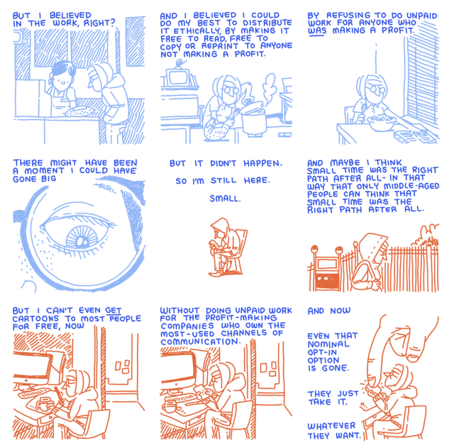 Slide 10: "But I believed in the work, alright?" 
Slide 11: "And I believed I could do my best to distribute it ethically by making it free to read, free to copy or reprint to anyone not making a profit."
Slide 12: "By refusing to do unpaid work for anyone who was making a profit."
Slide 13: "There might have been a moment I could have gone big"
Slide 14: "But it didn't happen. So I'm still here. Small."
Slide 15: And maybe I think small time was the right path after all-in that way that only middle-aged people can think that small time was the right path after all."
Slide 16: "But I can't even get cartoons to most people for free, now."
Slide 17: "without doing unpaid work for the profit-making companies who own the most-used channels of communication."
Slide 18: "and now even that nominal opt-in option is gone. They just take it. Whatever they want."

