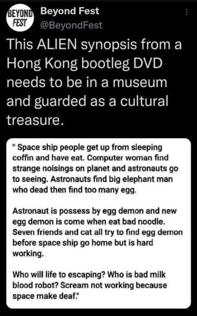 BEYOND FEST Beyond Fest 

This ALIEN synopsis from a Hong Kong bootleg DVD needs to be in a museum and guarded as a cultural treasure. 

" Space ship people get up from sleeping coffin and have eat. Computer woman find strange noisings on planet and astronauts go to seeing. Astronauts find big elephant man who dead then find too many egg. Astronaut is possess by egg demon and new egg demon is come when eat bad noodle. Seven friends and cat all try to find egg demon before space ship go home but is hard working. Who will life to escaping? Who is bad milk blood robot? Scream not working because space make deaf."