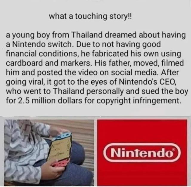what a touching story!! a young boy from Thailand dreamed about having a Nintendo switch. Due to not having good financial conditions, he fabricated his own using cardboard and markers. His father, moved, filmed him and posted the video on social media. After going viral, it got to the eyes of Nintendo's CEO who went to Thailand personally and sued the boy for 2.5 million dollars for copyright infringement.