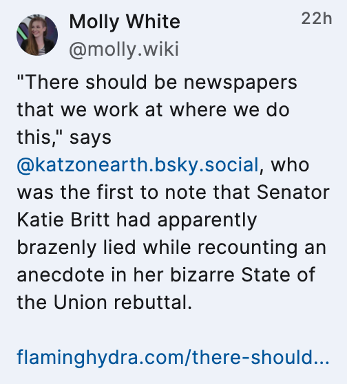 Screenshot of a Bluesky post by Molly White (@molly.wiki): ""There should be newspapers that we work at where we do this," says @katzonearth.bsky.social, who was the first to note that Senator Katie Britt had apparently brazenly lied while recounting an anecdote in her bizarre State of the Union rebuttal.

flaminghydra.com/there-should..."