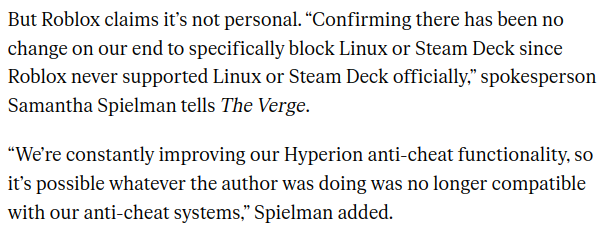 But Roblox claims it’s not personal. “Confirming there has been no change on our end to specifically block Linux or Steam Deck since Roblox never supported Linux or Steam Deck officially,” spokesperson Samantha Spielman tells The Verge.

“We’re constantly improving our Hyperion anti-cheat functionality, so it’s possible whatever the author was doing was no longer compatible with our anti-cheat systems,” Spielman added.