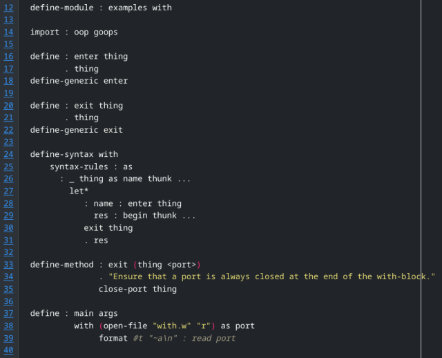 Code implementing with:

define-module : examples with

import : oop goops

define : enter thing
       . thing
define-generic enter

define : exit thing
       . thing
define-generic exit

define-syntax with
    syntax-rules : as
      : _ thing as name thunk ...
        let*
           : name : enter thing
             res : begin thunk ...
           exit thing
           . res

define-method : exit (thing <port>)
              . "Ensure that a port is always closed at the end of the with-block."
              close-port thing

define : main args
         with (open-file "with.w" "r") as port
              format #t "~a\n" : read port
