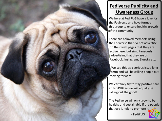 An adorable Pug with its head slightly cocked trying to make sense of all this.

A wall of text reads: Fediverse Publicity and Uwareness Group

We here at FediPUG have a love for the Fediverse and have formed this group to ensure healthy growth of the community!

There are beloved members using the Fediverse that do not advertise on their webpages that they are active here, but simultaneously adverting that they are on Facebook, Instagram, Bluesky etc.

We see this as a serious issue long term and will be calling people out moving forward.

We certainly try to stay positive here at FediPUG and will equally be calling out the good!

The Fediverse will only grow to be healthy and sustainable if the people that use it help to
promote it.