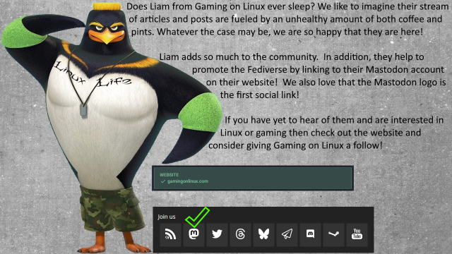 A picture of CJ from Surfs up 2. He’s got a tattoo across his chest that says Linux Life! To the right are some screen caps from the Gaming on Linux website that is linked in their profile.  It confirms that they help to promote the Fediverse by letting people know where to find them.  

The text reads; Does Liam from Gaming on Linux ever sleep? We like to imagine their stream of articles and posts are fueled by an unhealthy amount of both coffee and pints. Whatever the case may be, we are so happy that they are here!

Liam adds so much to the community.  In addition, they help to promote the Fediverse by linking to their Mastodon account on their website!  We also love that the Mastodon logo is the first social link!

If you have yet to hear of them and are interested in Linux or gaming then check out the website and consider giving Gaming on Linux a follow!