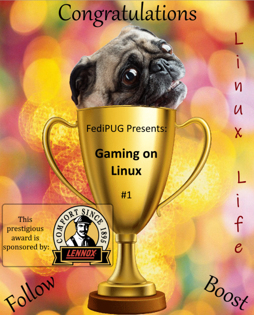 A gold trophy with a wooden base.  Pug Face is peaking over the top.  

The trophy reads; FediPUG presents... Gaming on Linux #1.  The words congratulations, follow, boost and “Linux Life” are scattered about. There is also a small box to the left that jokingly says the prestigious award is sponsored by Lennox, makers of home furnaces, solely because it sounds and looks similar to Linux.

Us pugs have an intellectual sense of humor!