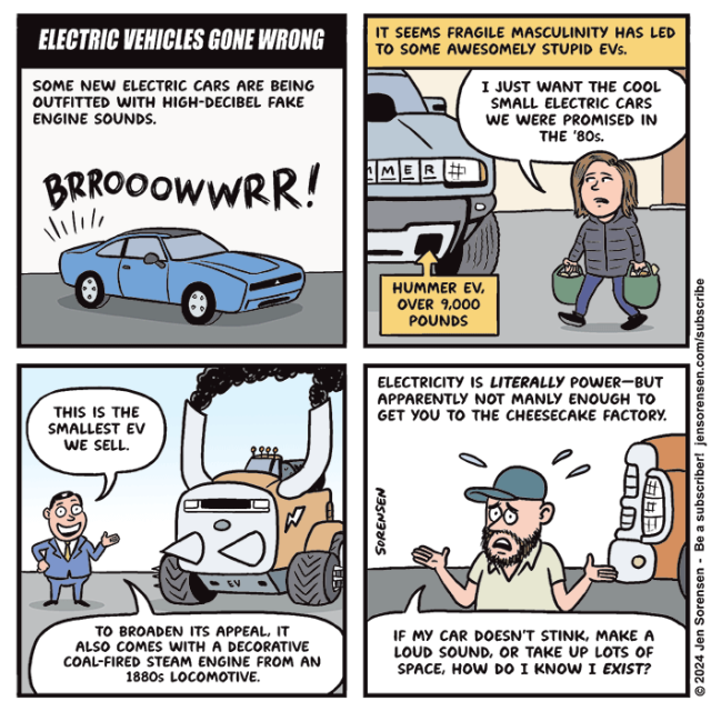 ELECTRIC VEHICLES GONE WRONG

1. Some new electric cars are being outfitted with high-decibel fake engine sounds

New Dodge Charger EV with Fratzonic Chambered Exhaust system revving -- BRROOOWWRR!

2. It seems fragile masculinity has led to some awesomely stupid EVs.

The cartoonist walking past a Hummer EV weighing over 9,000 pounds in a grocery store parking lot: I just want the cool small electric cars we were promised in the '80s.

3. Car salesman standing in front of a monster pickup truck belching black smoke with spikes protruding from front grille: This is the smallest EV we sell. To broaden its appeal, it also comes with a decorative coal-fired steam engine from an 1880s locomotive.

4. Electricity is literally power -- but apparently not manly enough to get you to the Cheesecake Factory.

Guy in front of giant pickup truck: If my car doesn't stink, make a loud sound, or take up lots of space, how do I know I exist?


