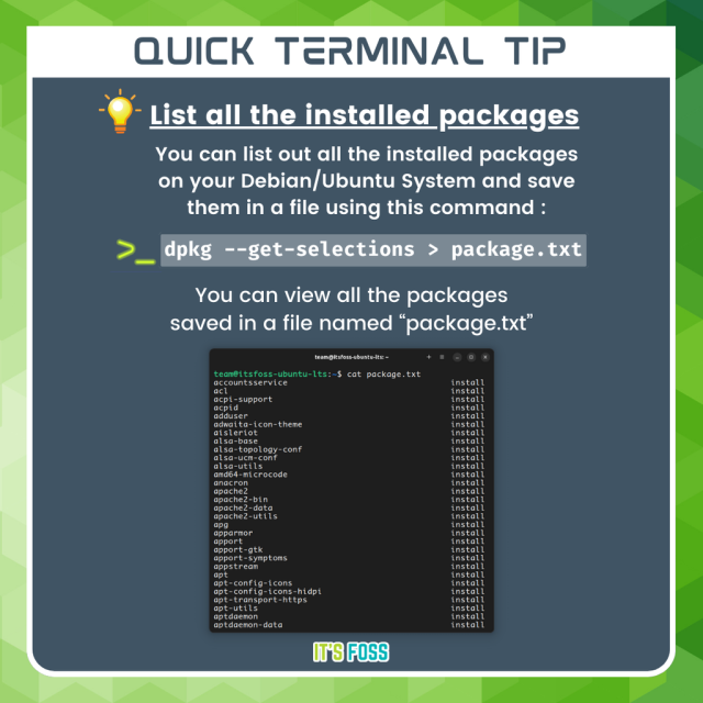 Quick Terminal Tip

List all the installed packages

You can list out all the installed packages on your Debian/Ubuntu system and save them in a file using this command:

dpk --get-selections > package.txt

You can view all the packages saved in a file named “package.txt”.